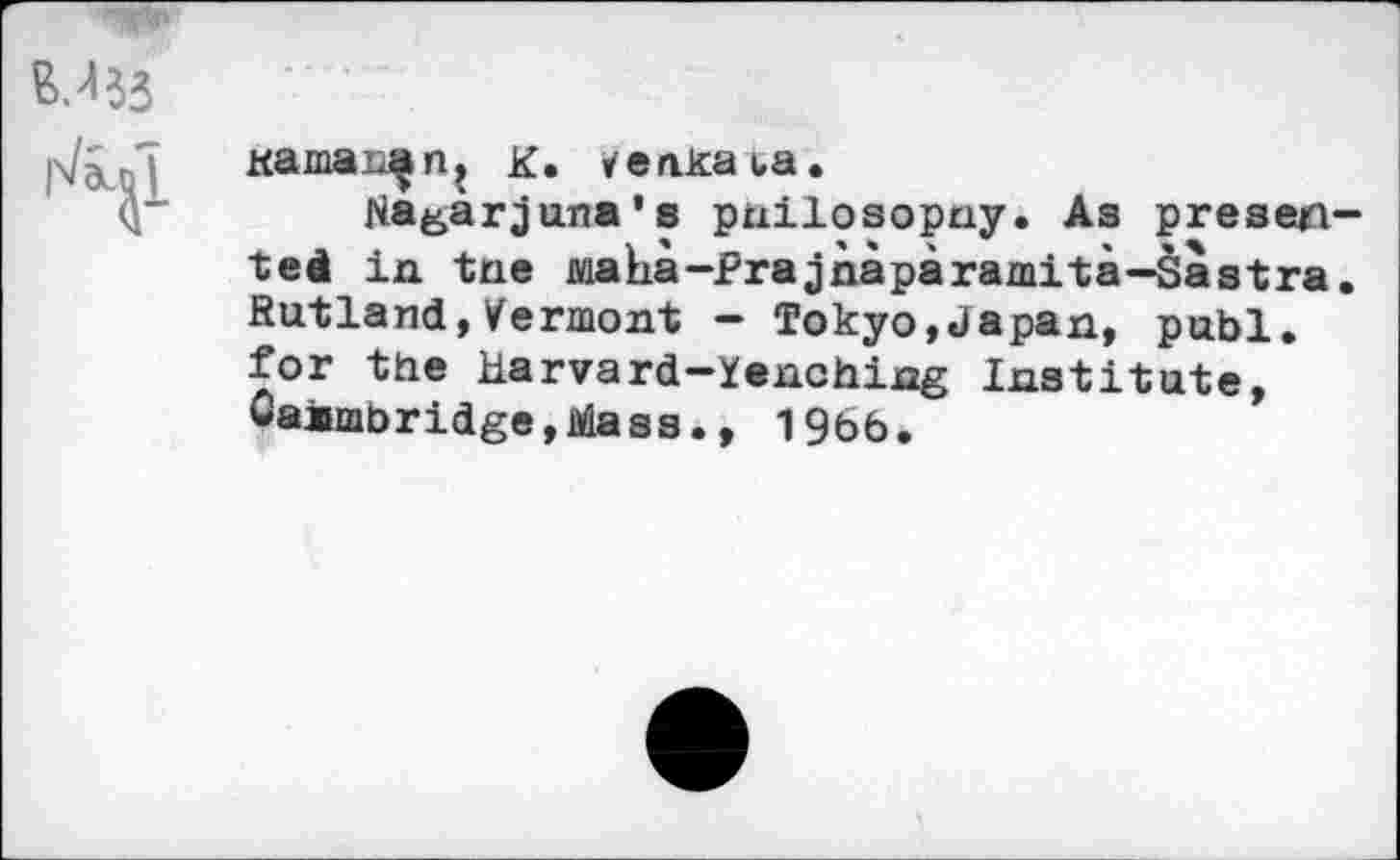 ﻿
Kamai^n, K. aka ba.
Nagarjana's pnilosopny. As presented in tne maha-Prajnaparamita—Sastra. Rutland,Vermont — Tokyo,Japan, publ. for the Harvard—Yanchijag Institute, Oaambridge,Mass., 1966.